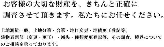 お客様の大切な財産を、きちんと正確に調査させて頂きます。私たちにお任せください。 土地測量一般、土地分筆・合筆・地目変更・地積更正登記等、建物表題部（変更・更正）・滅失・種類変更登記等、その調査、境界についてのご相談を承っております。