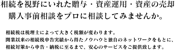 相続を視野に入れた贈与・資産運用・資産の売却。購入事前相談をプロに相談してみませんか？ 相続税は税理士によっ大きく変わります。開業以来の相続税申告実績から得たノウハウと独自のネットワークをもとに、相続対策から申告・納税にいたるまで、安心のサービスをご提供いたします。