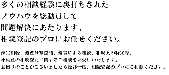 多くの相談経験に裏打ちされたノウハウを総動員して問題解決にあたります。相続登記のプロにお任せください。法定相続、遺産分割協議、遺言による相続、相続人の特定等、不動産の相続登記に関するご相談をお受けいたします。お困りのことがございましたら是非一度、相続登記のプロにご相談ください。